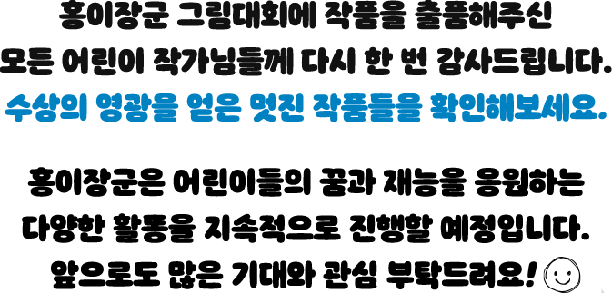 홍이장군 그림대회에 작품을 출품해주신 모든 어린이 작가님들께 다시 한 번 감사드립니다. 수상의 영광을 얻은 멋진 작품들을 확인해보세요! 홍이장군은 어린이들의 꿈과 재능을 응원하는 다양한 활동을 지속적으로 진행할 예정입니다. 앞으로도 많은 기대와 사랑 부탁드려요!